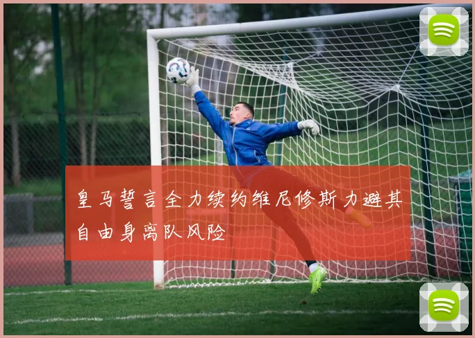 皇马誓言全力续约维尼修斯力避其自由身离队风险