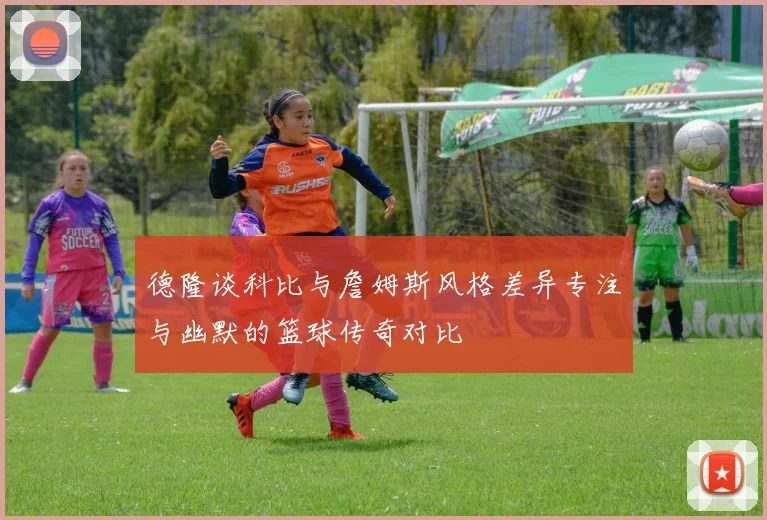 德隆谈科比与詹姆斯风格差异专注与幽默的篮球传奇对比