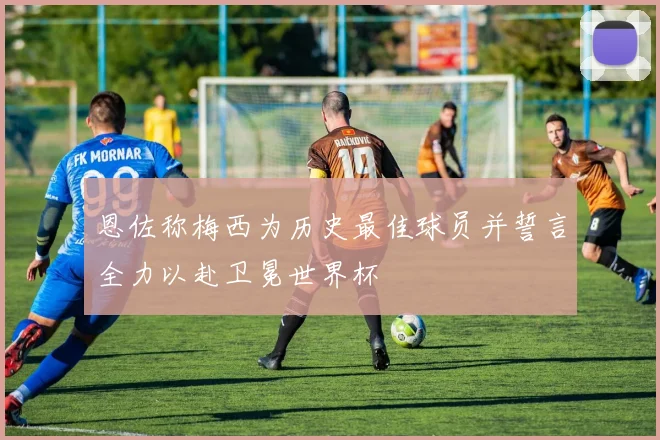 恩佐称梅西为历史最佳球员并誓言全力以赴卫冕世界杯