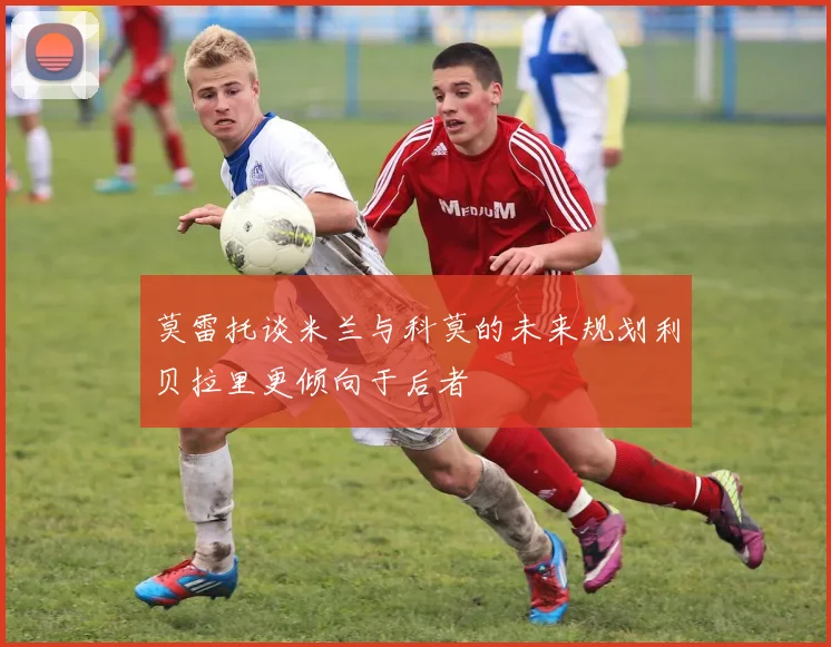 莫雷托谈米兰与科莫的未来规划利贝拉里更倾向于后者