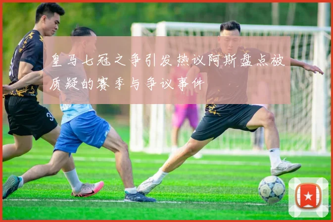 皇马七冠之争引发热议阿斯盘点被质疑的赛季与争议事件