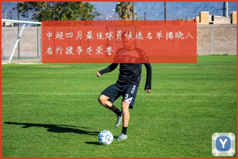 中超四月最佳球员候选名单揭晓八名外援争夺荣誉