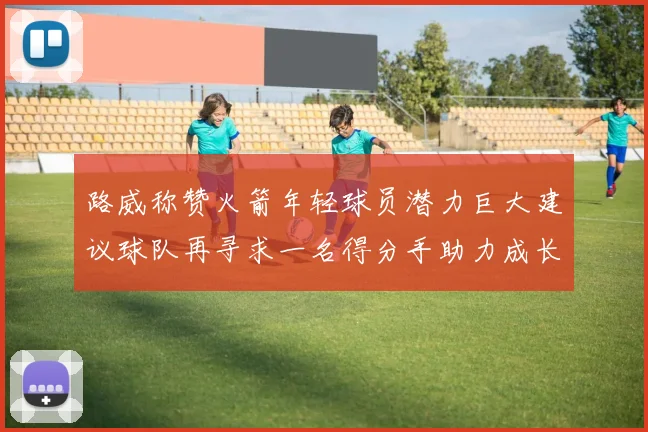 路威称赞火箭年轻球员潜力巨大建议球队再寻求一名得分手助力成长
