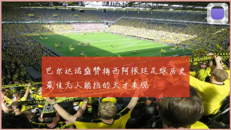 巴尔达诺盛赞梅西阿根廷足球历史最佳无人能挡的天才表现