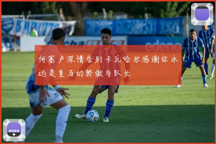 何塞卢深情告别卡瓦哈尔感谢你永远是皇马的骄傲与队长