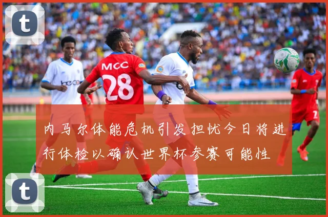 内马尔体能危机引发担忧今日将进行体检以确认世界杯参赛可能性