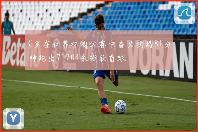C罗在世界杯淘汰赛中奋力拼搏81分钟跑出71704米斩获首球