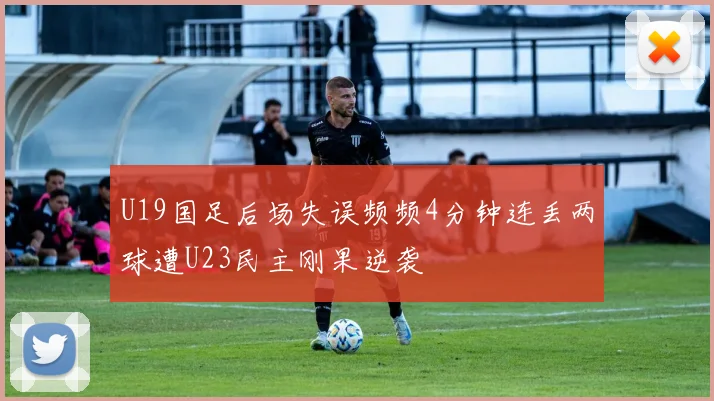 U19国足后场失误频频4分钟连丢两球遭U23民主刚果逆袭