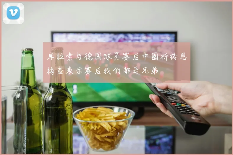 库拉索与德国球员赛后中圈祈祷恩梅查表示赛后我们都是兄弟
