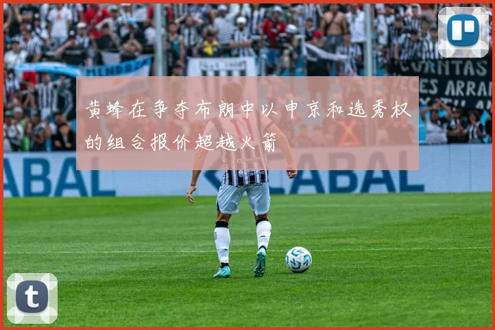 黄蜂在争夺布朗中以申京和选秀权的组合报价超越火箭