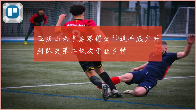 亚历山大季后赛得分30追平威少并列队史第二仅次于杜兰特
