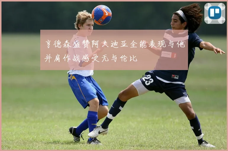 亨德森盛赞阿夫迪亚全能表现与他并肩作战感受无与伦比
