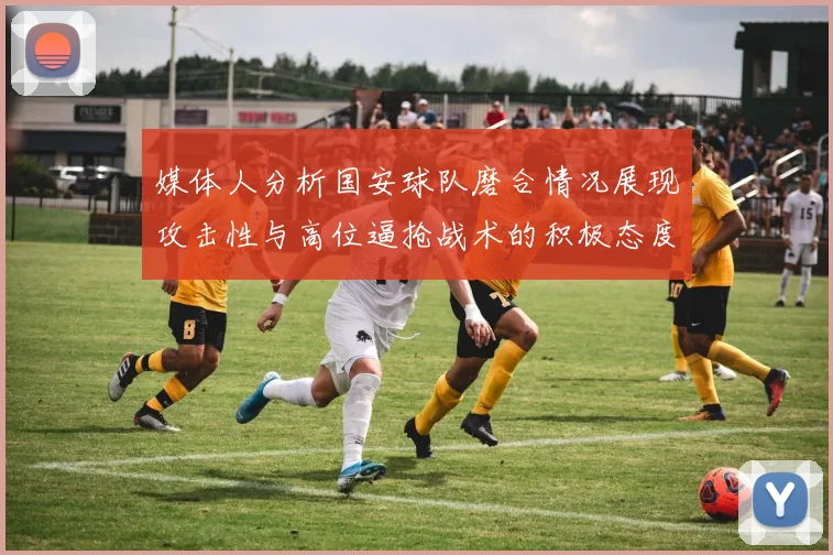 媒体人分析国安球队磨合情况展现攻击性与高位逼抢战术的积极态度