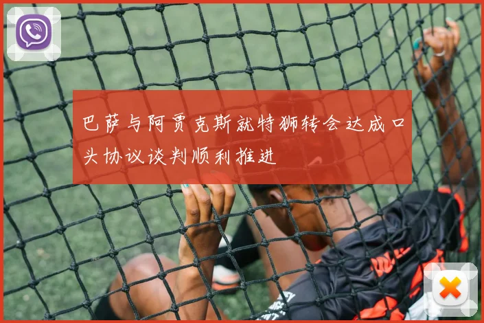 巴萨与阿贾克斯就特狮转会达成口头协议谈判顺利推进