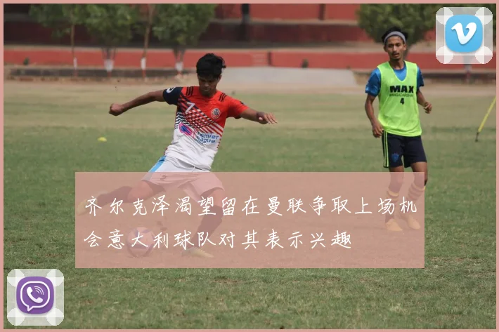 齐尔克泽渴望留在曼联争取上场机会意大利球队对其表示兴趣