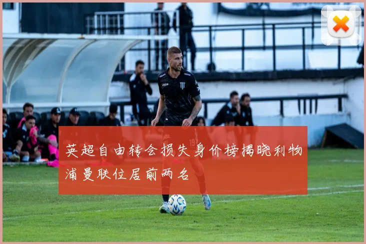 英超自由转会损失身价榜揭晓利物浦曼联位居前两名