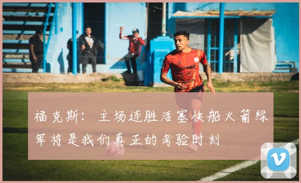 福克斯：主场连胜活塞快船火箭绿军将是我们真正的考验时刻