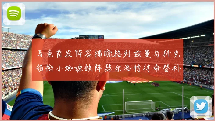 马竞首发阵容揭晓格列兹曼与科克领衔小蜘蛛缺阵瑟尔洛特待命替补